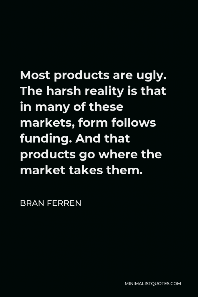 Bran Ferren Quote - Most products are ugly. The harsh reality is that in many of these markets, form follows funding. And that products go where the market takes them.