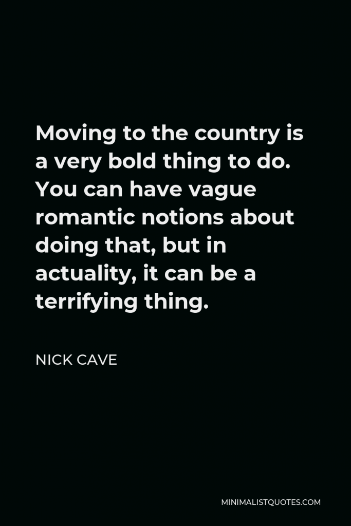 Nick Cave Quote - Moving to the country is a very bold thing to do. You can have vague romantic notions about doing that, but in actuality, it can be a terrifying thing.