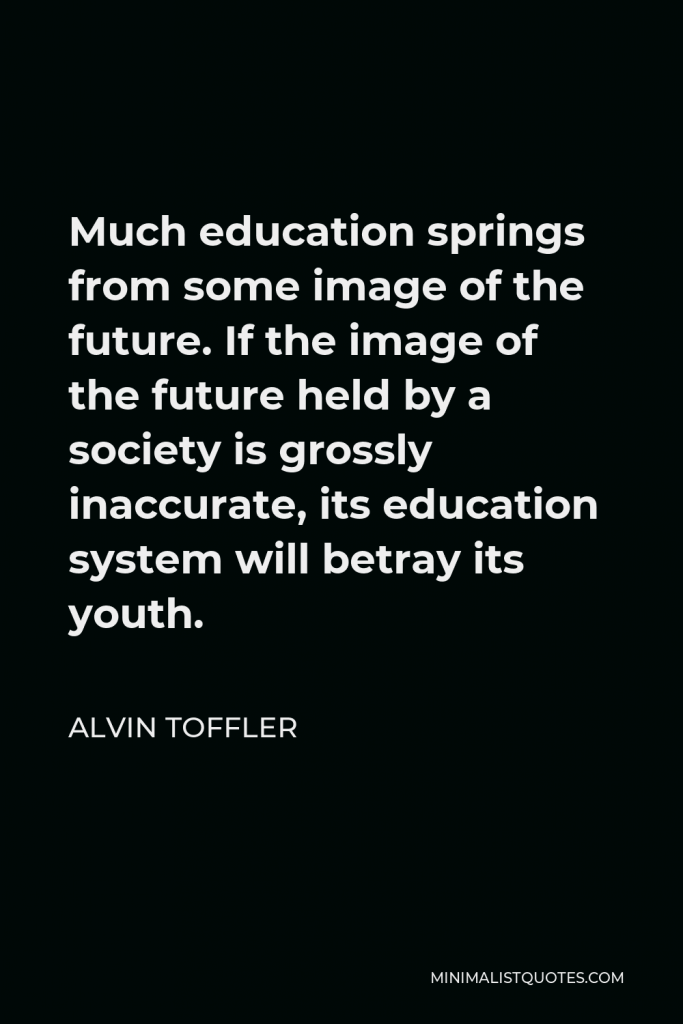Alvin Toffler Quote - Much education springs from some image of the future. If the image of the future held by a society is grossly inaccurate, its education system will betray its youth.