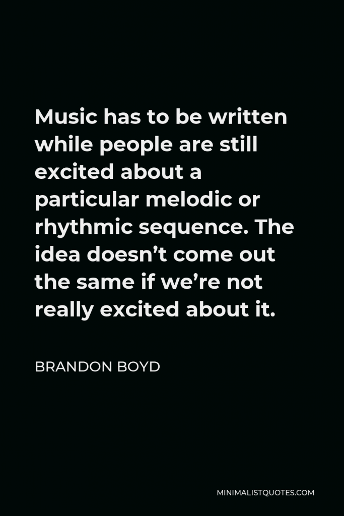 Brandon Boyd Quote - Music has to be written while people are still excited about a particular melodic or rhythmic sequence. The idea doesn’t come out the same if we’re not really excited about it.