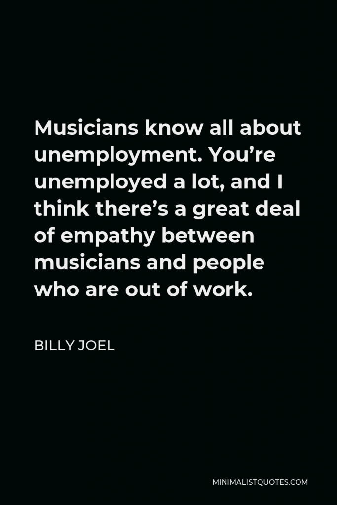 Billy Joel Quote - Musicians know all about unemployment. You’re unemployed a lot, and I think there’s a great deal of empathy between musicians and people who are out of work.