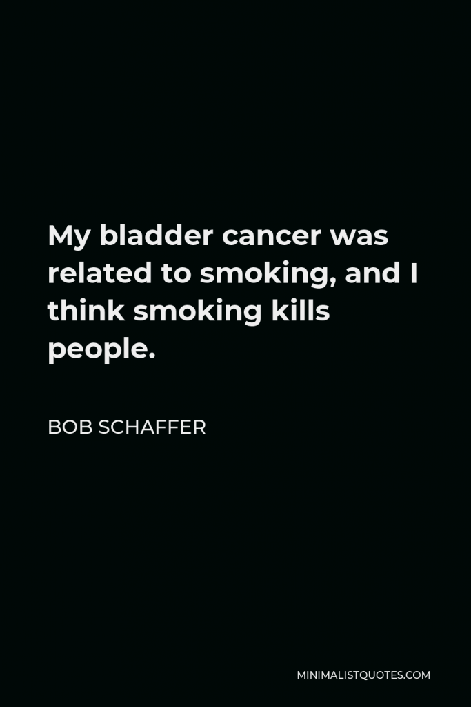 Bob Schaffer Quote - My bladder cancer was related to smoking, and I think smoking kills people.