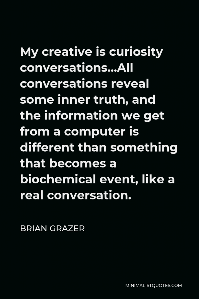 Brian Grazer Quote - My creative is curiosity conversations…All conversations reveal some inner truth, and the information we get from a computer is different than something that becomes a biochemical event, like a real conversation.
