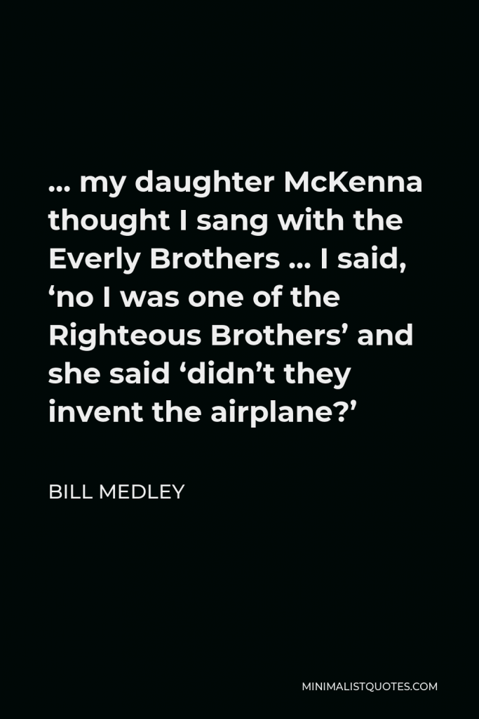 Bill Medley Quote - … my daughter McKenna thought I sang with the Everly Brothers … I said, ‘no I was one of the Righteous Brothers’ and she said ‘didn’t they invent the airplane?’