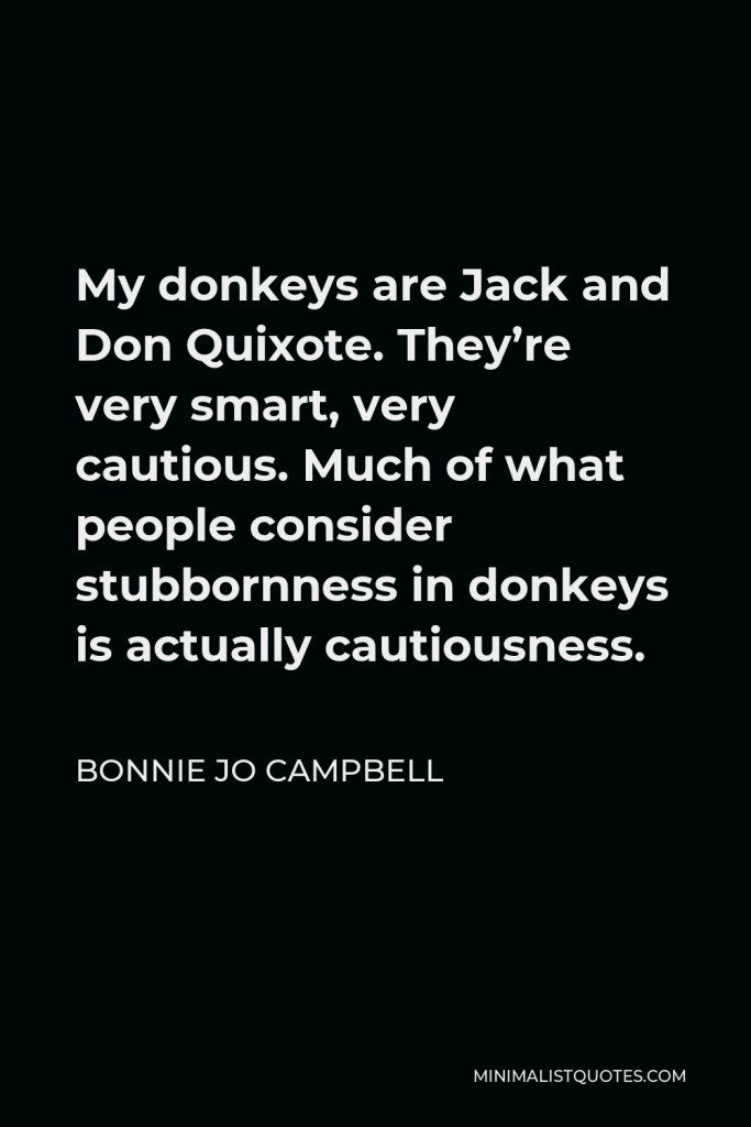Bonnie Jo Campbell Quote - My donkeys are Jack and Don Quixote. They’re very smart, very cautious. Much of what people consider stubbornness in donkeys is actually cautiousness.