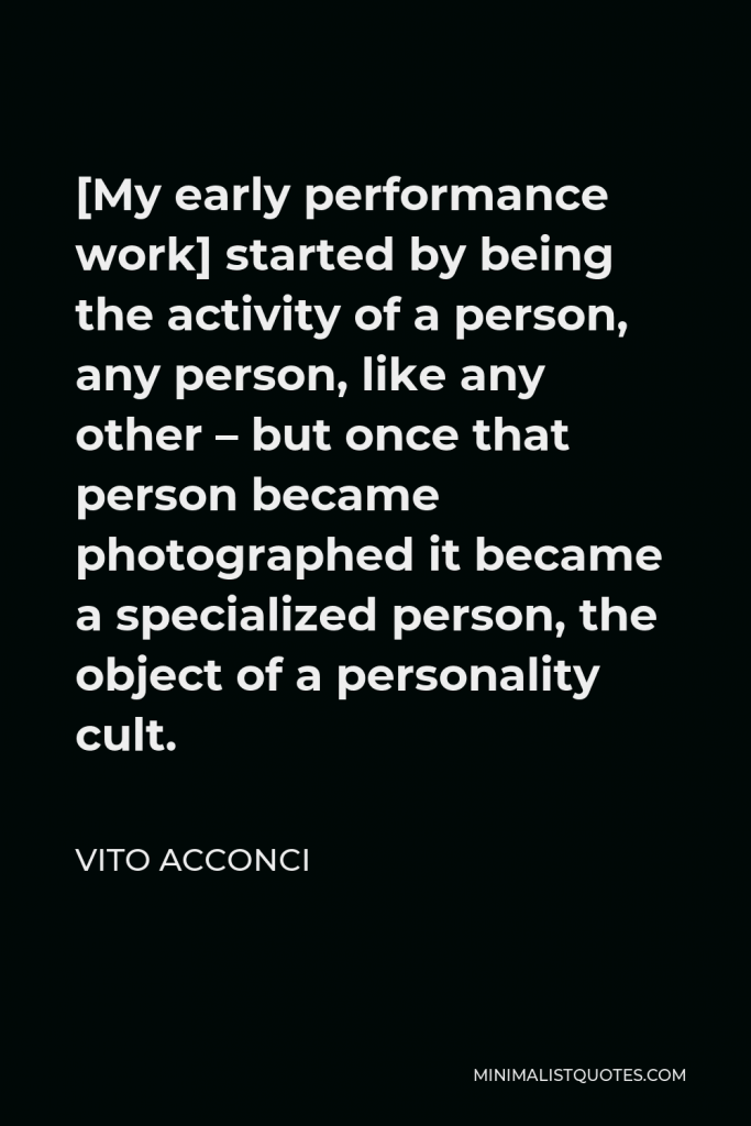 Vito Acconci Quote - [My early performance work] started by being the activity of a person, any person, like any other – but once that person became photographed it became a specialized person, the object of a personality cult.