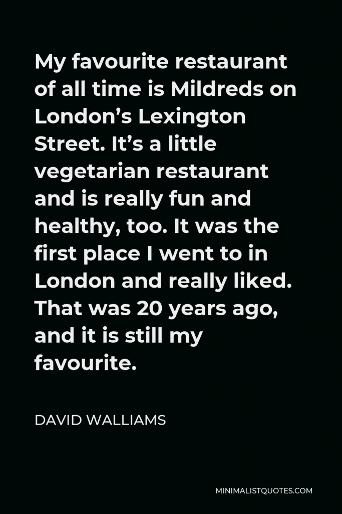 David Walliams Quote - My favourite restaurant of all time is Mildreds on London’s Lexington Street. It’s a little vegetarian restaurant and is really fun and healthy, too. It was the first place I went to in London and really liked. That was 20 years ago, and it is still my favourite.