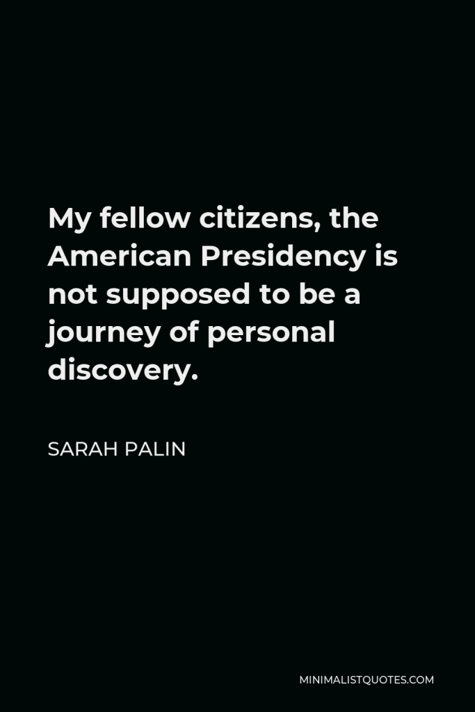 Sarah Palin Quote - My fellow citizens, the American Presidency is not supposed to be a journey of personal discovery.