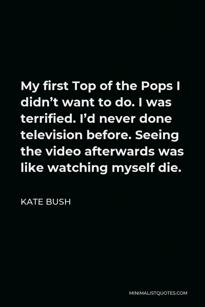 Kate Bush Quote - My first Top of the Pops I didn’t want to do. I was terrified. I’d never done television before. Seeing the video afterwards was like watching myself die.