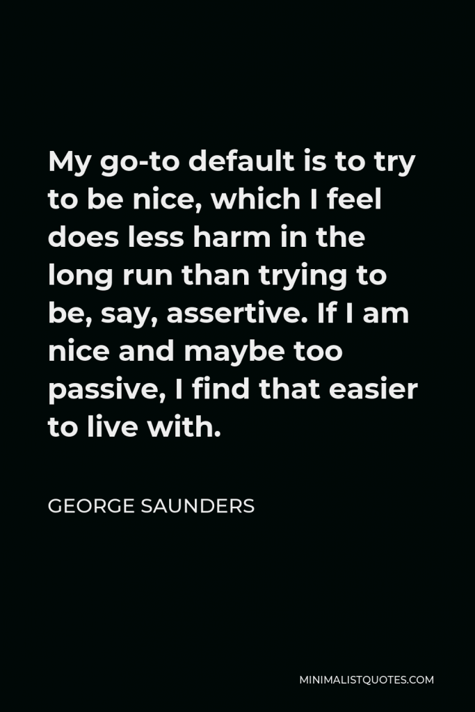 George Saunders Quote - My go-to default is to try to be nice, which I feel does less harm in the long run than trying to be, say, assertive. If I am nice and maybe too passive, I find that easier to live with.