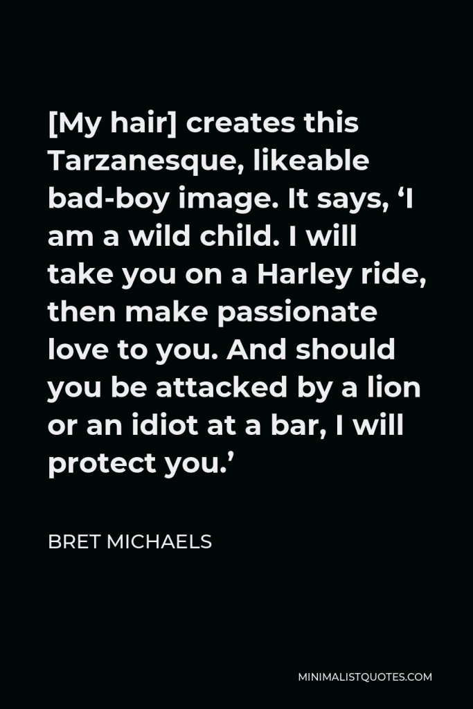 Bret Michaels Quote - [My hair] creates this Tarzanesque, likeable bad-boy image. It says, ‘I am a wild child. I will take you on a Harley ride, then make passionate love to you. And should you be attacked by a lion or an idiot at a bar, I will protect you.’