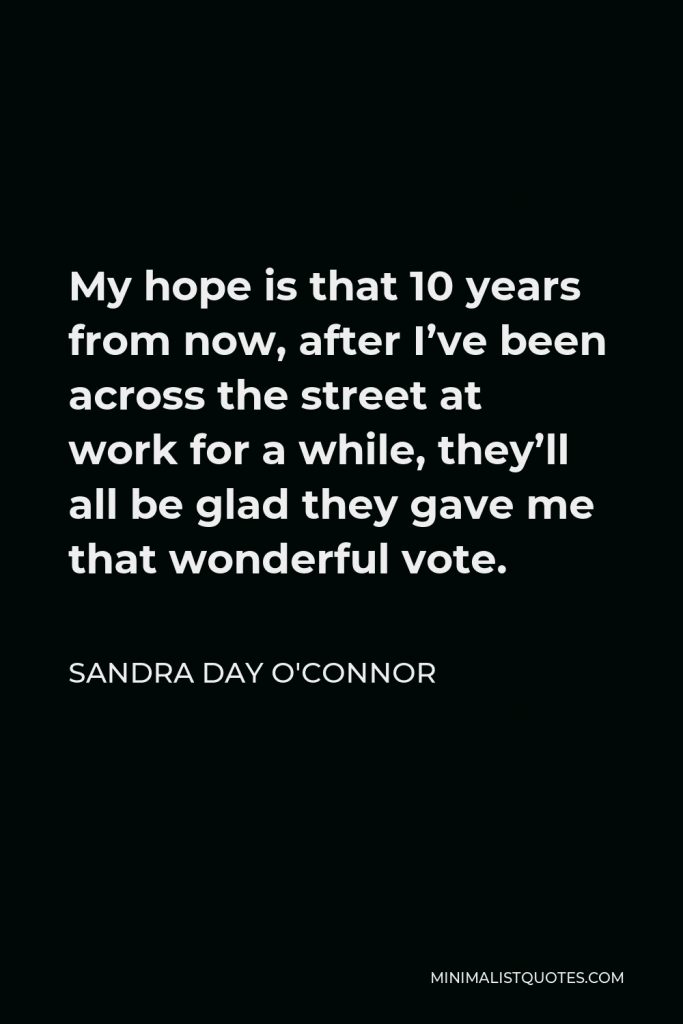 Sandra Day O'Connor Quote - My hope is that 10 years from now, after I’ve been across the street at work for a while, they’ll all be glad they gave me that wonderful vote.