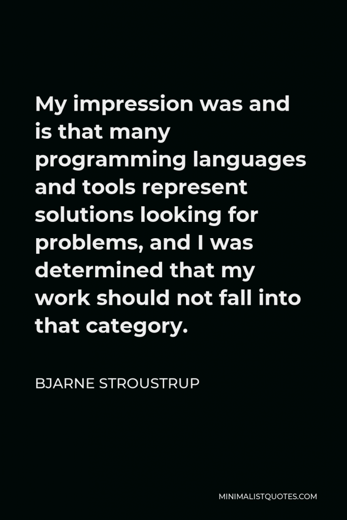 Bjarne Stroustrup Quote - My impression was and is that many programming languages and tools represent solutions looking for problems, and I was determined that my work should not fall into that category.