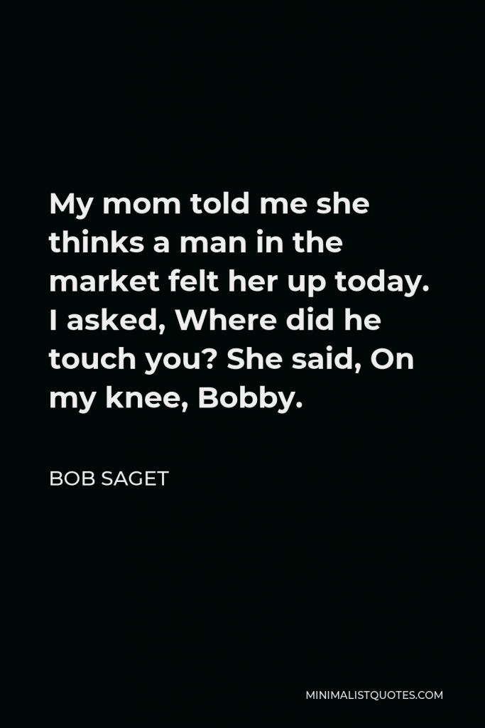 Bob Saget Quote - My mom told me she thinks a man in the market felt her up today. I asked, Where did he touch you? She said, On my knee, Bobby.