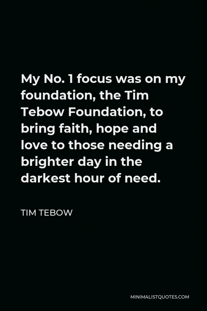 Tim Tebow Quote - My No. 1 focus was on my foundation, the Tim Tebow Foundation, to bring faith, hope and love to those needing a brighter day in the darkest hour of need.