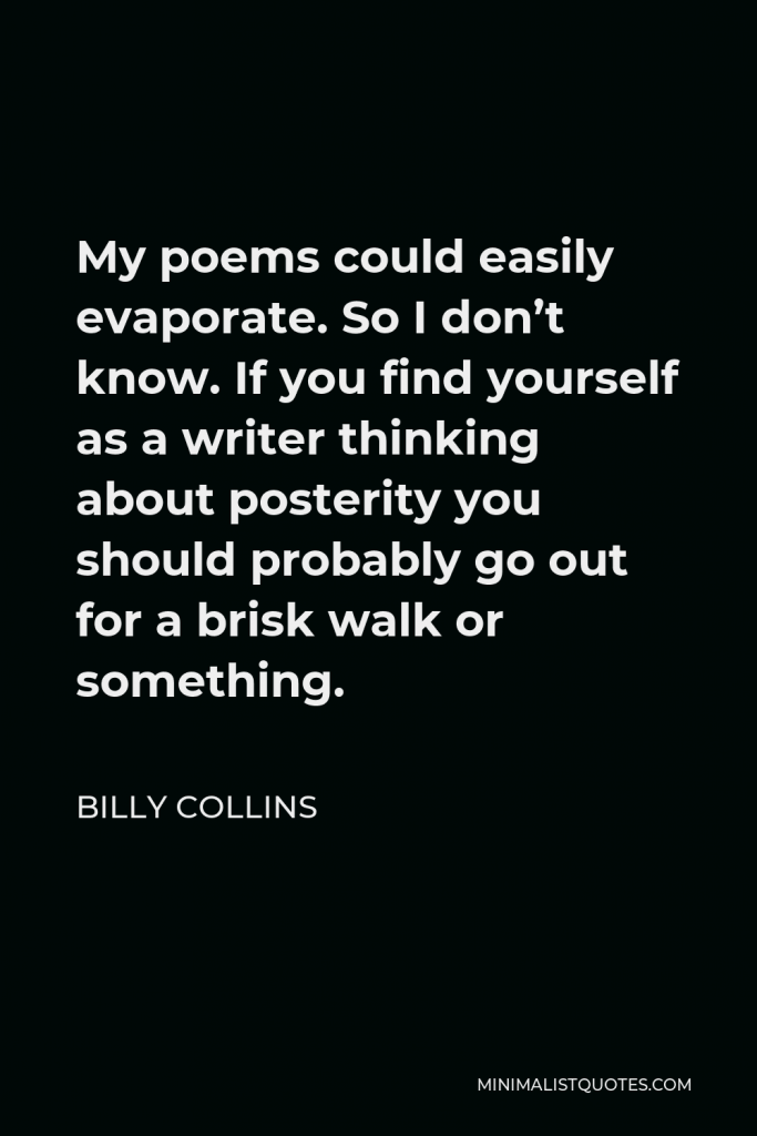Billy Collins Quote - My poems could easily evaporate. So I don’t know. If you find yourself as a writer thinking about posterity you should probably go out for a brisk walk or something.