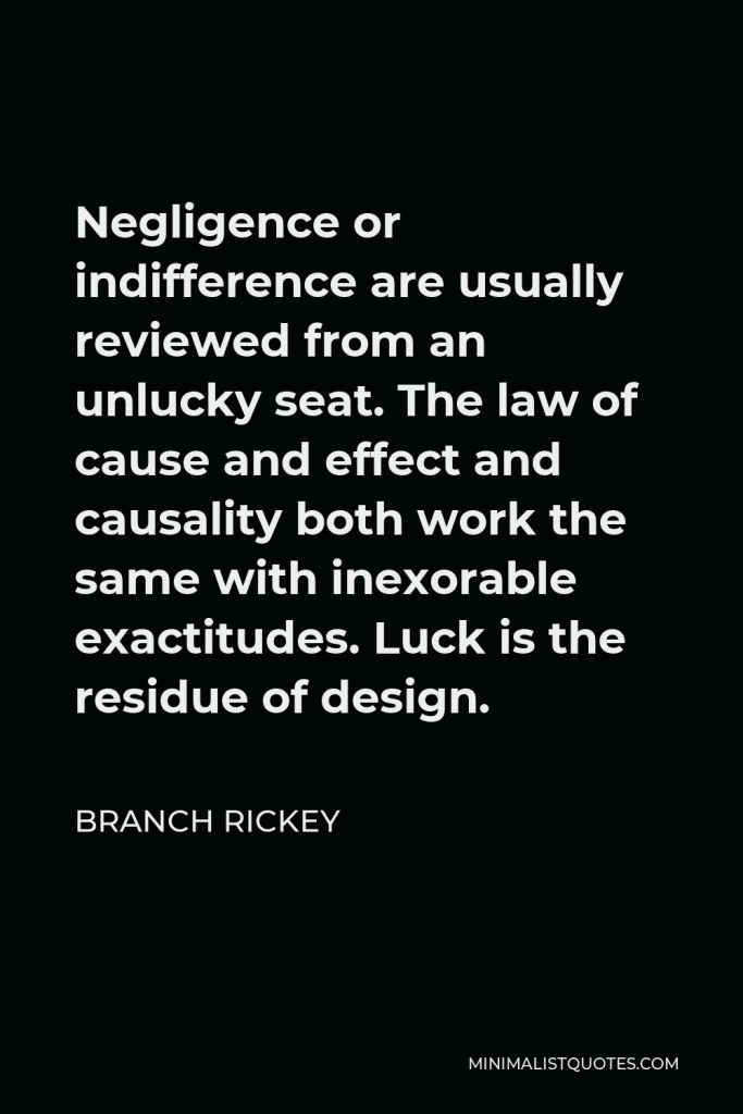 Branch Rickey Quote - Negligence or indifference are usually reviewed from an unlucky seat. The law of cause and effect and causality both work the same with inexorable exactitudes. Luck is the residue of design.