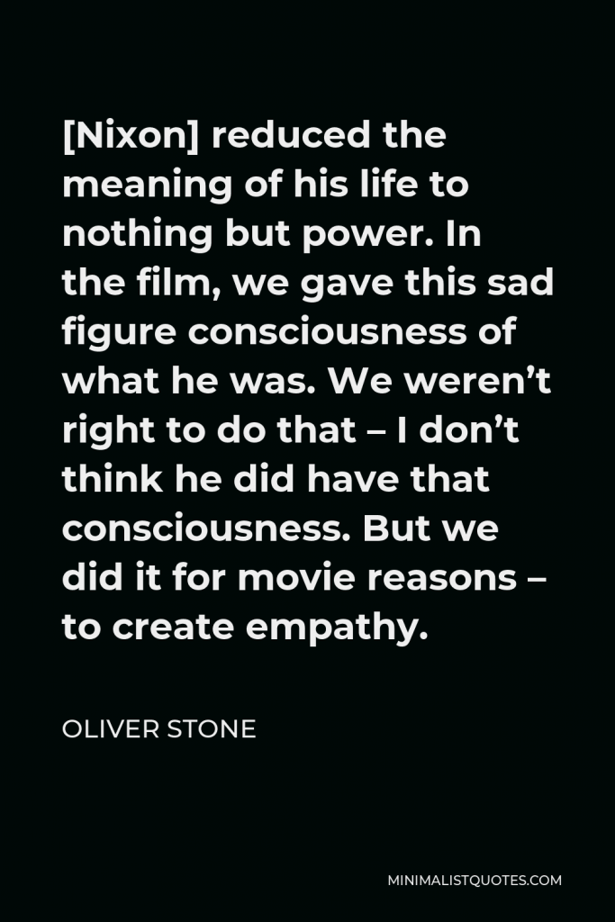 Oliver Stone Quote - [Nixon] reduced the meaning of his life to nothing but power. In the film, we gave this sad figure consciousness of what he was. We weren’t right to do that – I don’t think he did have that consciousness. But we did it for movie reasons – to create empathy.