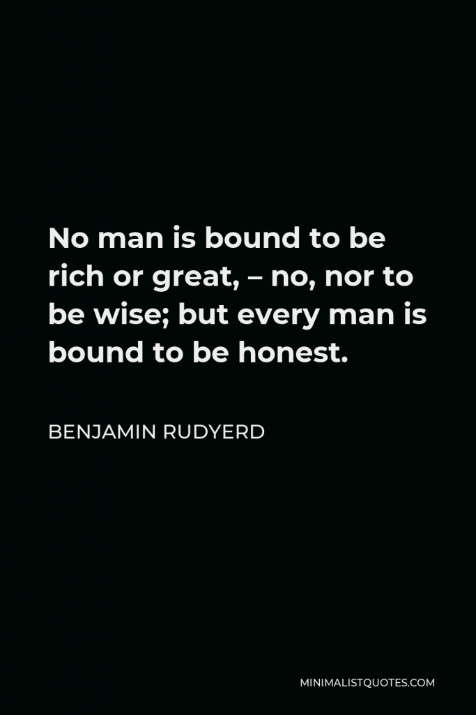 Benjamin Rudyerd Quote - No man is bound to be rich or great, – no, nor to be wise; but every man is bound to be honest.