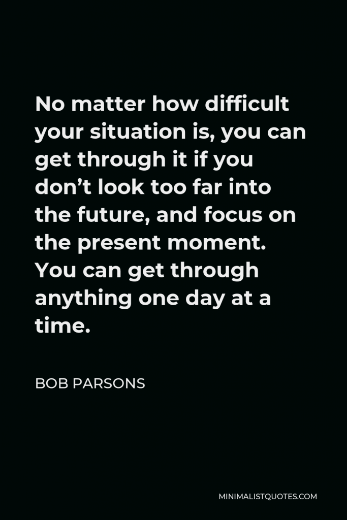 Bob Parsons Quote - No matter how difficult your situation is, you can get through it if you don’t look too far into the future, and focus on the present moment. You can get through anything one day at a time.
