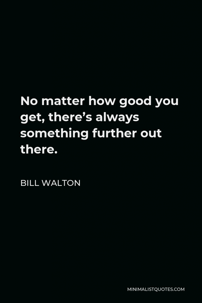Bill Walton Quote - No matter how good you get, there’s always something further out there.