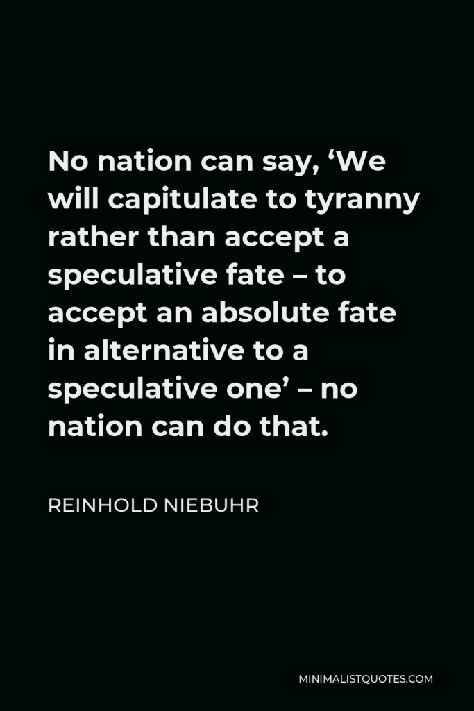 Reinhold Niebuhr Quote - No nation can say, ‘We will capitulate to tyranny rather than accept a speculative fate – to accept an absolute fate in alternative to a speculative one’ – no nation can do that.