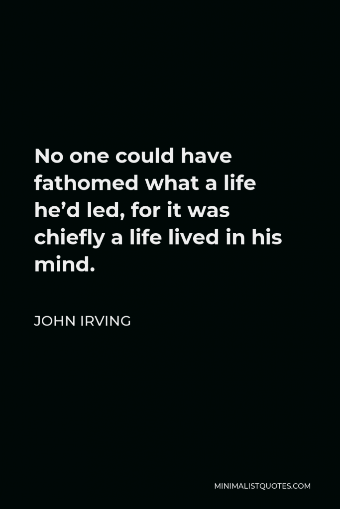 John Irving Quote - No one could have fathomed what a life he’d led, for it was chiefly a life lived in his mind.