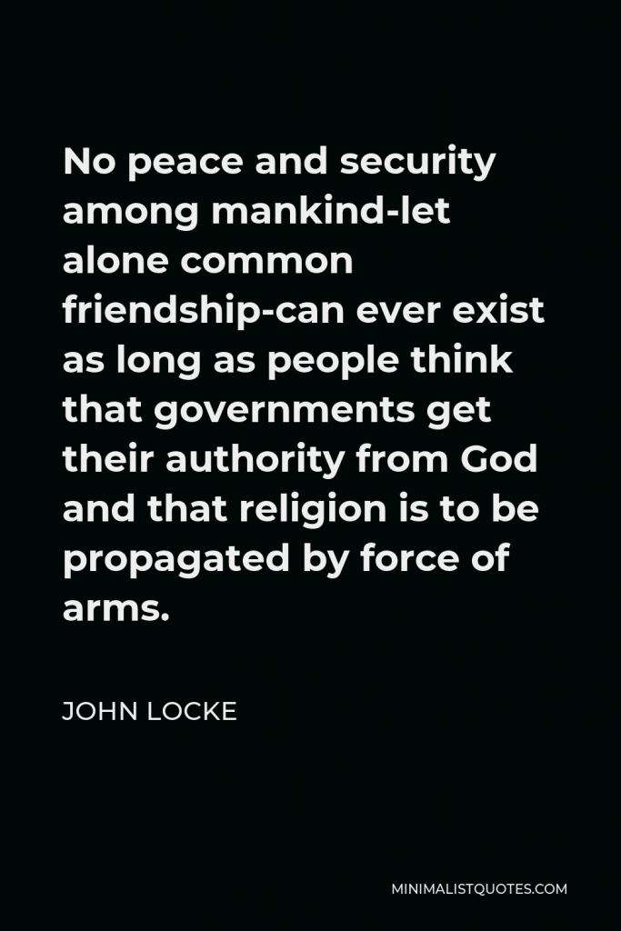 John Locke Quote - No peace and security among mankind-let alone common friendship-can ever exist as long as people think that governments get their authority from God and that religion is to be propagated by force of arms.