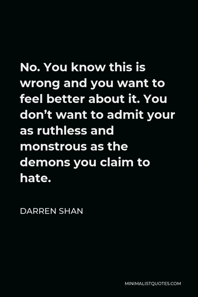Darren Shan Quote - No. You know this is wrong and you want to feel better about it. You don’t want to admit your as ruthless and monstrous as the demons you claim to hate.