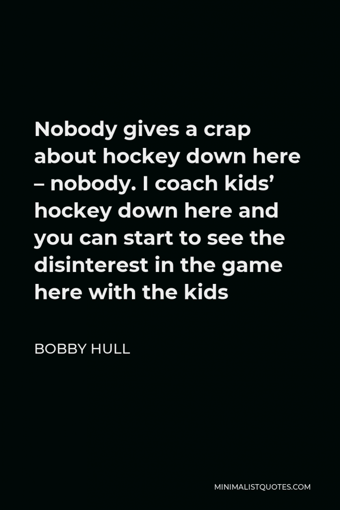 Bobby Hull Quote - Nobody gives a crap about hockey down here – nobody. I coach kids’ hockey down here and you can start to see the disinterest in the game here with the kids