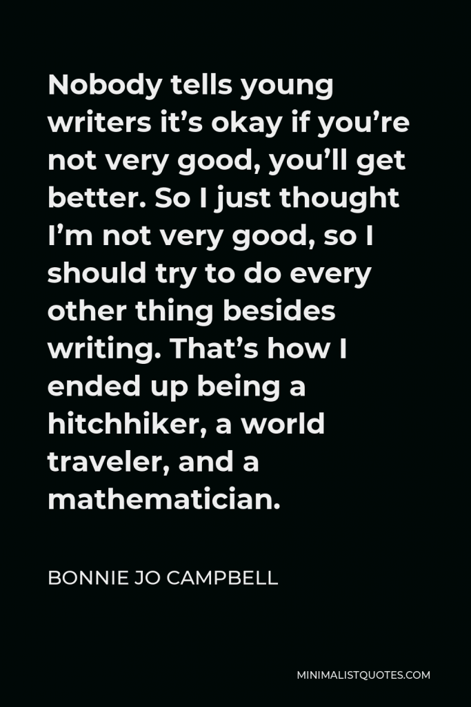 Bonnie Jo Campbell Quote - Nobody tells young writers it’s okay if you’re not very good, you’ll get better. So I just thought I’m not very good, so I should try to do every other thing besides writing. That’s how I ended up being a hitchhiker, a world traveler, and a mathematician.