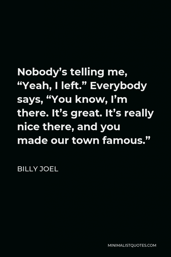 Billy Joel Quote - Nobody’s telling me, “Yeah, I left.” Everybody says, “You know, I’m there. It’s great. It’s really nice there, and you made our town famous.”