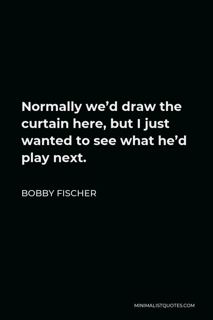 Bobby Fischer Quote - Normally we’d draw the curtain here, but I just wanted to see what he’d play next.