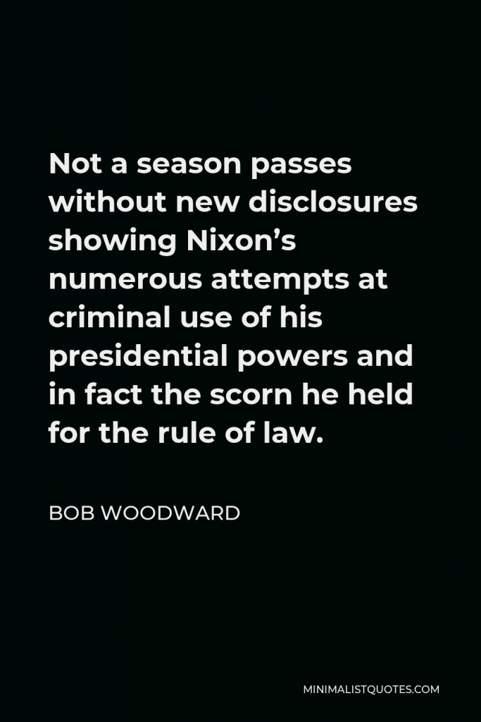 Bob Woodward Quote - Not a season passes without new disclosures showing Nixon’s numerous attempts at criminal use of his presidential powers and in fact the scorn he held for the rule of law.