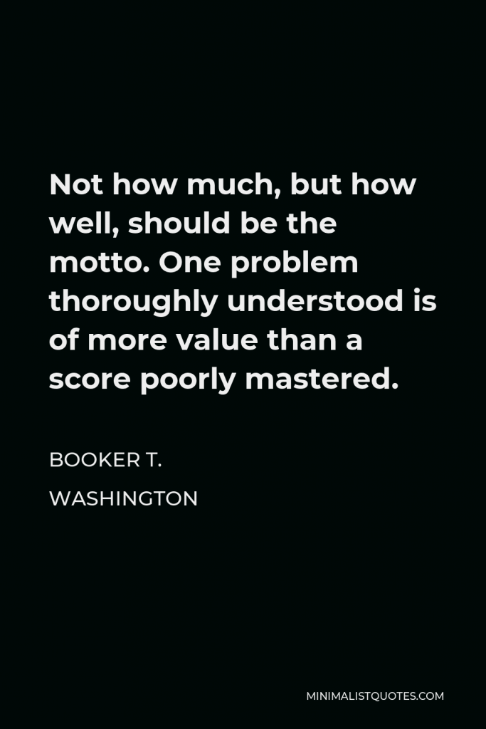 Booker T. Washington Quote - Not how much, but how well, should be the motto. One problem thoroughly understood is of more value than a score poorly mastered.