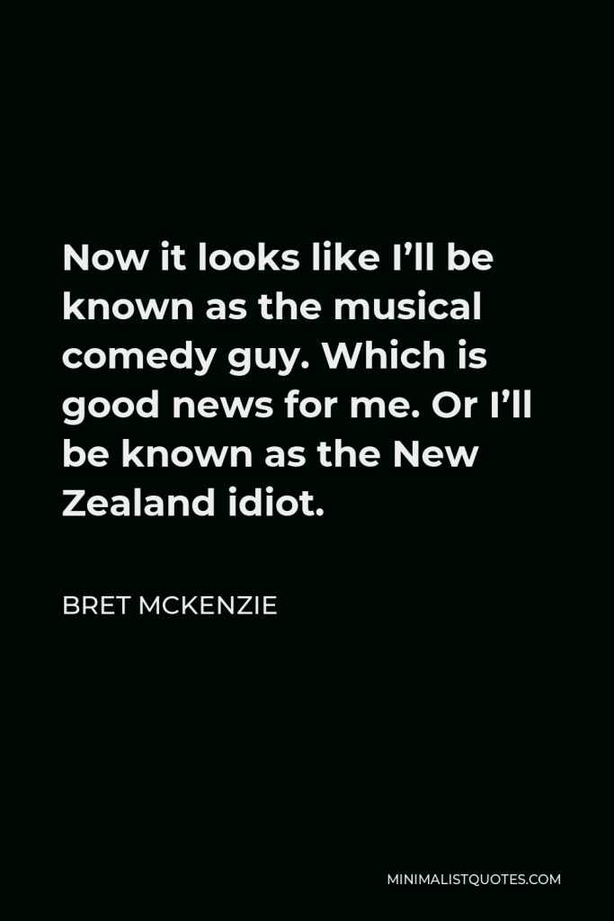 Bret McKenzie Quote - Now it looks like I’ll be known as the musical comedy guy. Which is good news for me. Or I’ll be known as the New Zealand idiot.