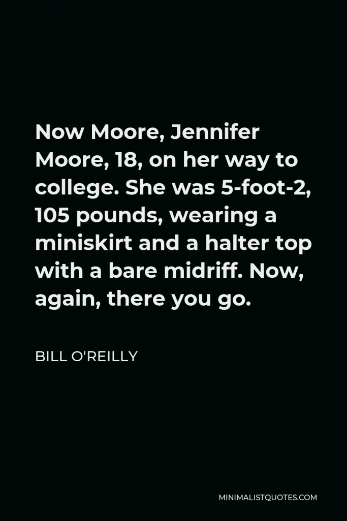 Bill O'Reilly Quote - Now Moore, Jennifer Moore, 18, on her way to college. She was 5-foot-2, 105 pounds, wearing a miniskirt and a halter top with a bare midriff. Now, again, there you go.