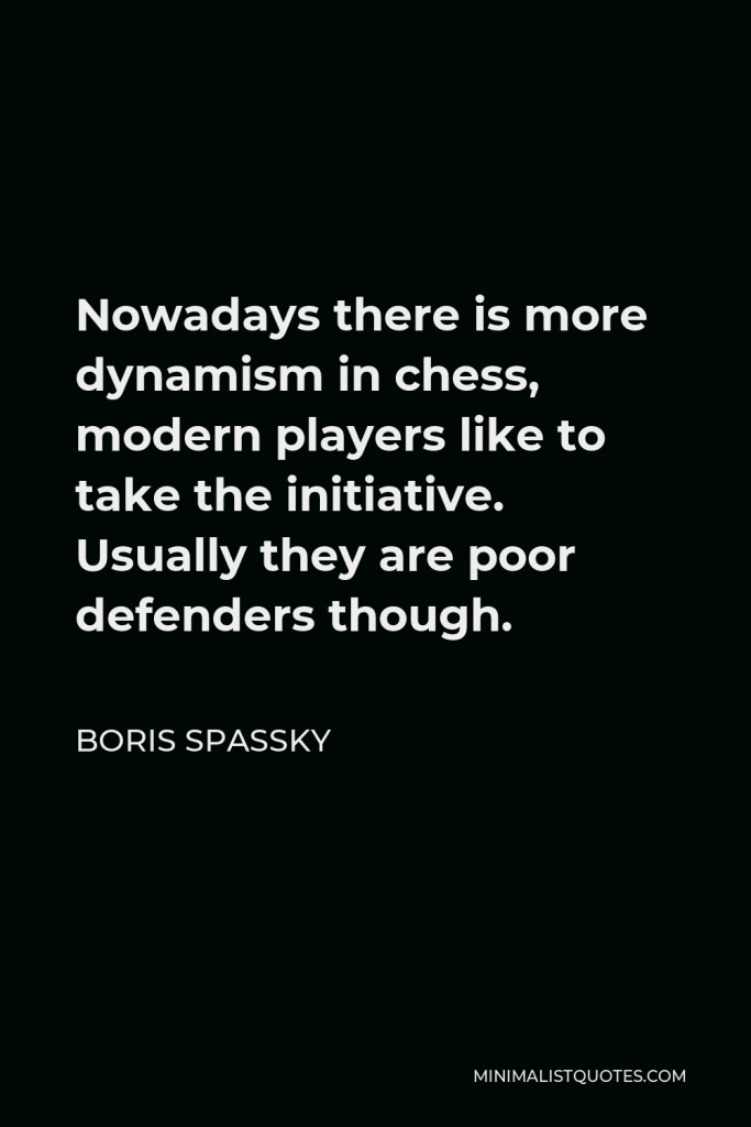 Boris Spassky Quote - Nowadays there is more dynamism in chess, modern players like to take the initiative. Usually they are poor defenders though.