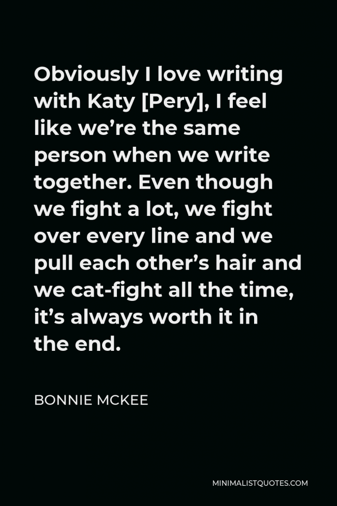 Bonnie McKee Quote - Obviously I love writing with Katy [Pery], I feel like we’re the same person when we write together. Even though we fight a lot, we fight over every line and we pull each other’s hair and we cat-fight all the time, it’s always worth it in the end.