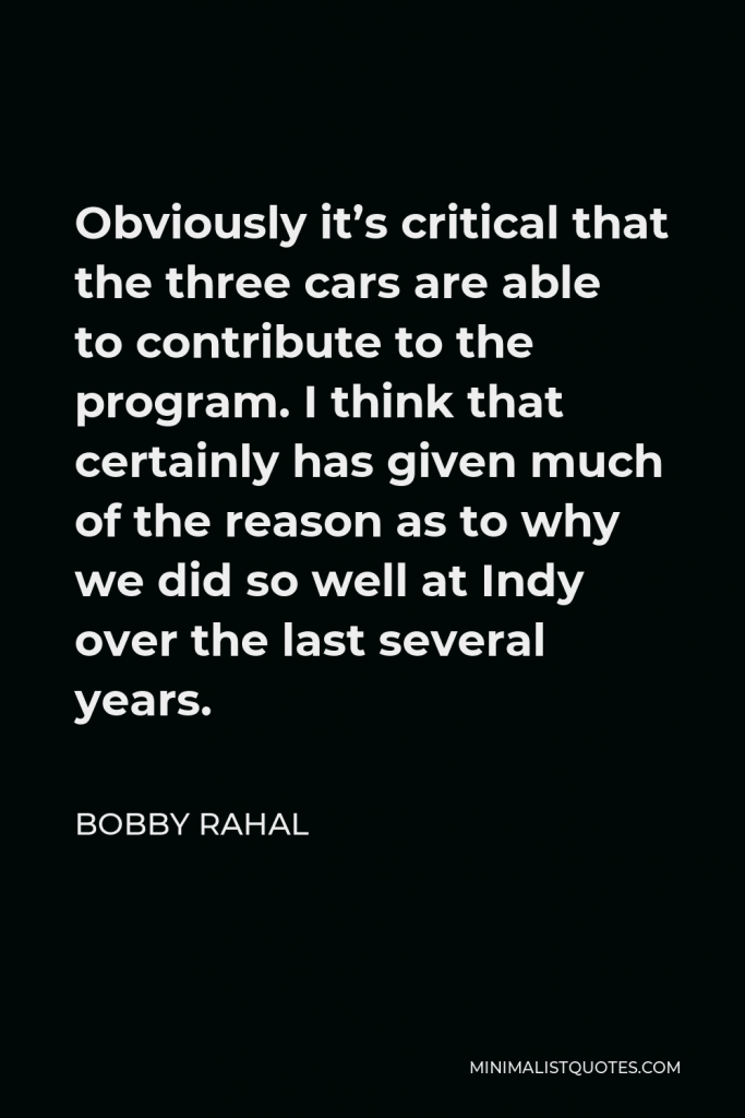 Bobby Rahal Quote - Obviously it’s critical that the three cars are able to contribute to the program. I think that certainly has given much of the reason as to why we did so well at Indy over the last several years.