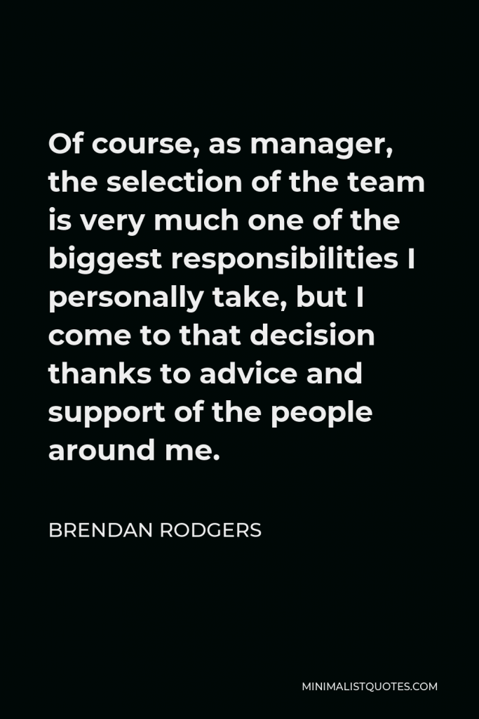 Brendan Rodgers Quote - Of course, as manager, the selection of the team is very much one of the biggest responsibilities I personally take, but I come to that decision thanks to advice and support of the people around me.