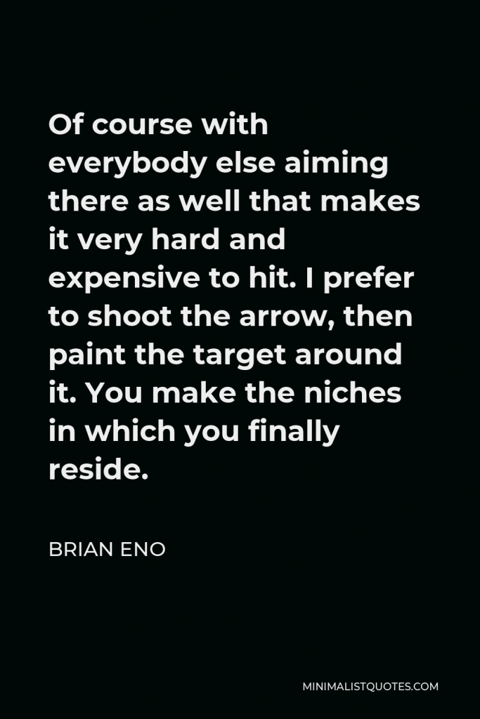Brian Eno Quote - Of course with everybody else aiming there as well that makes it very hard and expensive to hit. I prefer to shoot the arrow, then paint the target around it. You make the niches in which you finally reside.