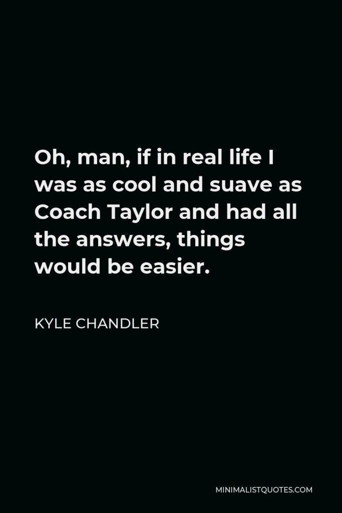 Kyle Chandler Quote - Oh, man, if in real life I was as cool and suave as Coach Taylor and had all the answers, things would be easier.
