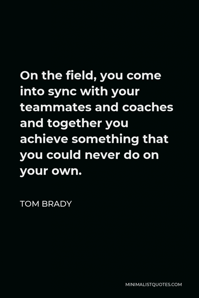 Tom Brady Quote - On the field, you come into sync with your teammates and coaches and together you achieve something that you could never do on your own.