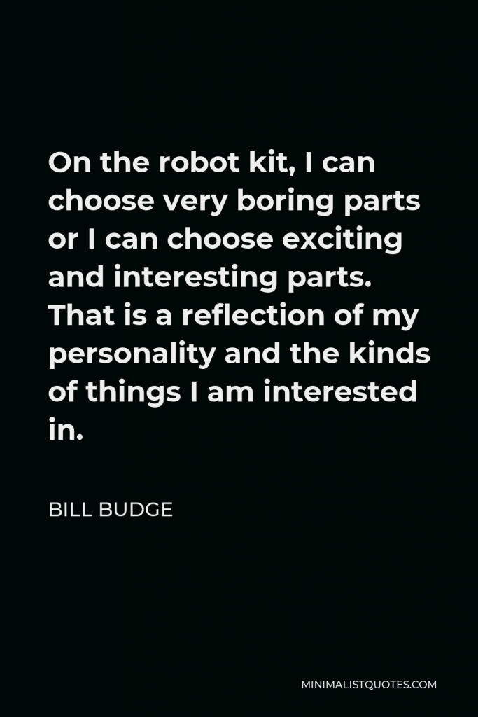 Bill Budge Quote - On the robot kit, I can choose very boring parts or I can choose exciting and interesting parts. That is a reflection of my personality and the kinds of things I am interested in.