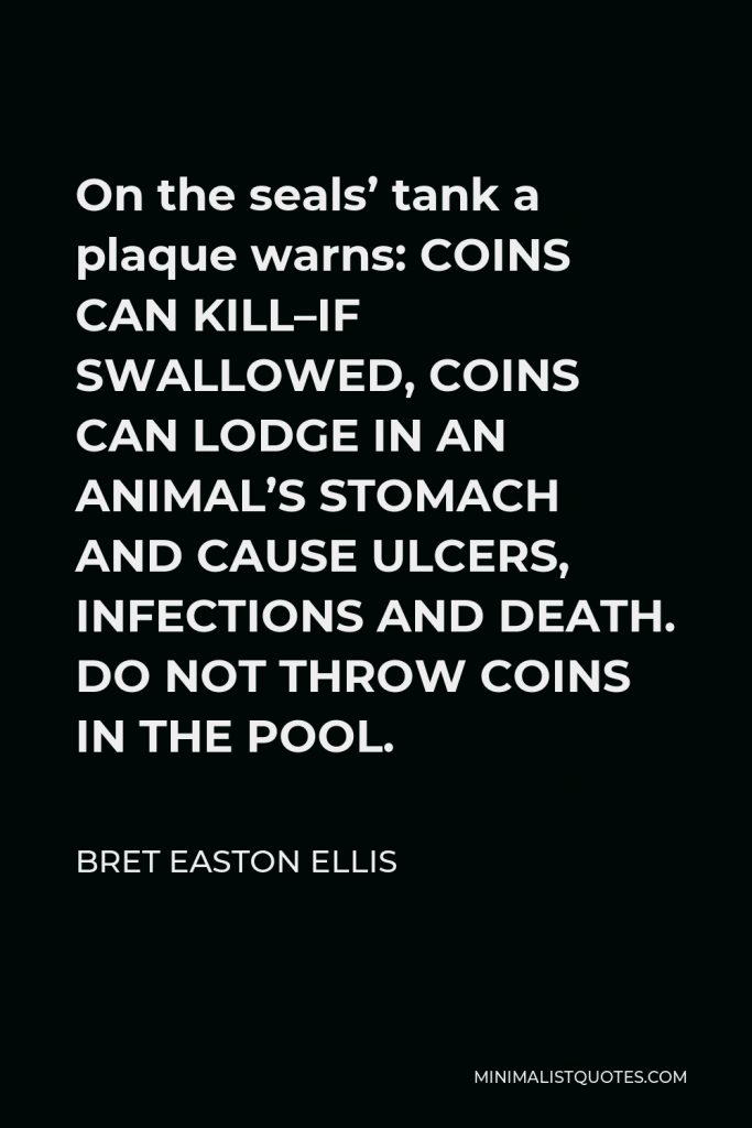 Bret Easton Ellis Quote - On the seals’ tank a plaque warns: COINS CAN KILL–IF SWALLOWED, COINS CAN LODGE IN AN ANIMAL’S STOMACH AND CAUSE ULCERS, INFECTIONS AND DEATH. DO NOT THROW COINS IN THE POOL.