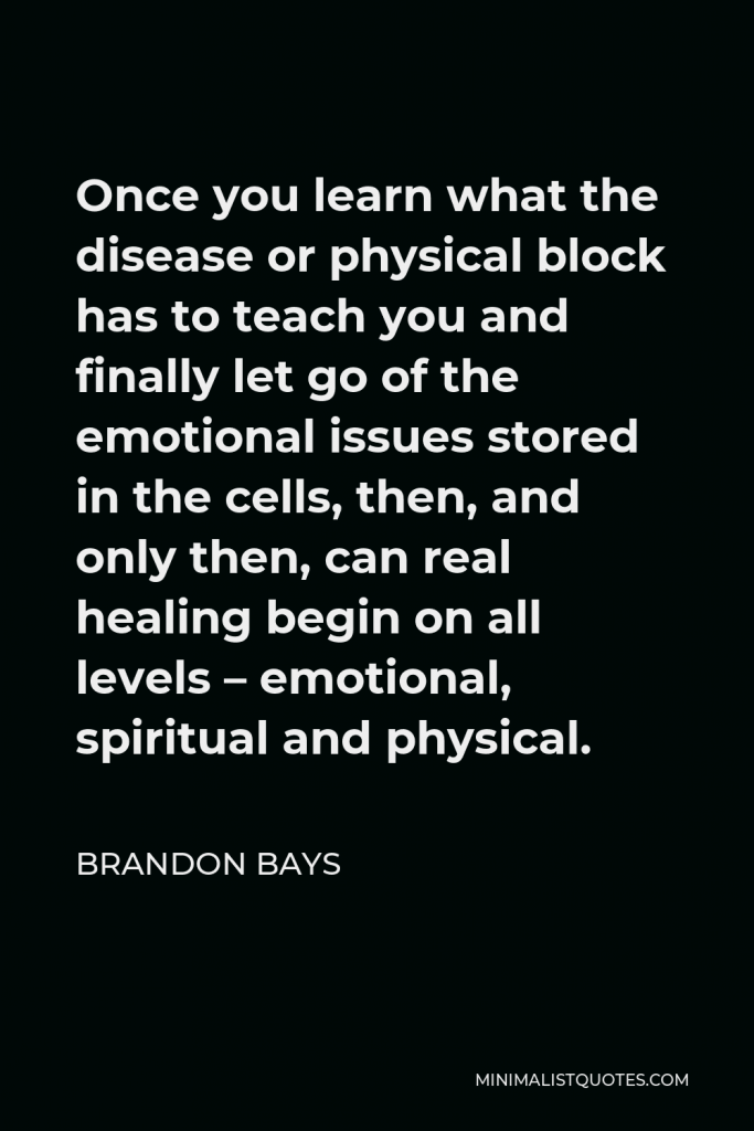 Brandon Bays Quote - Once you learn what the disease or physical block has to teach you and finally let go of the emotional issues stored in the cells, then, and only then, can real healing begin on all levels – emotional, spiritual and physical.