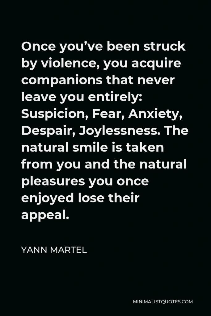Yann Martel Quote - Once you’ve been struck by violence, you acquire companions that never leave you entirely: Suspicion, Fear, Anxiety, Despair, Joylessness. The natural smile is taken from you and the natural pleasures you once enjoyed lose their appeal.