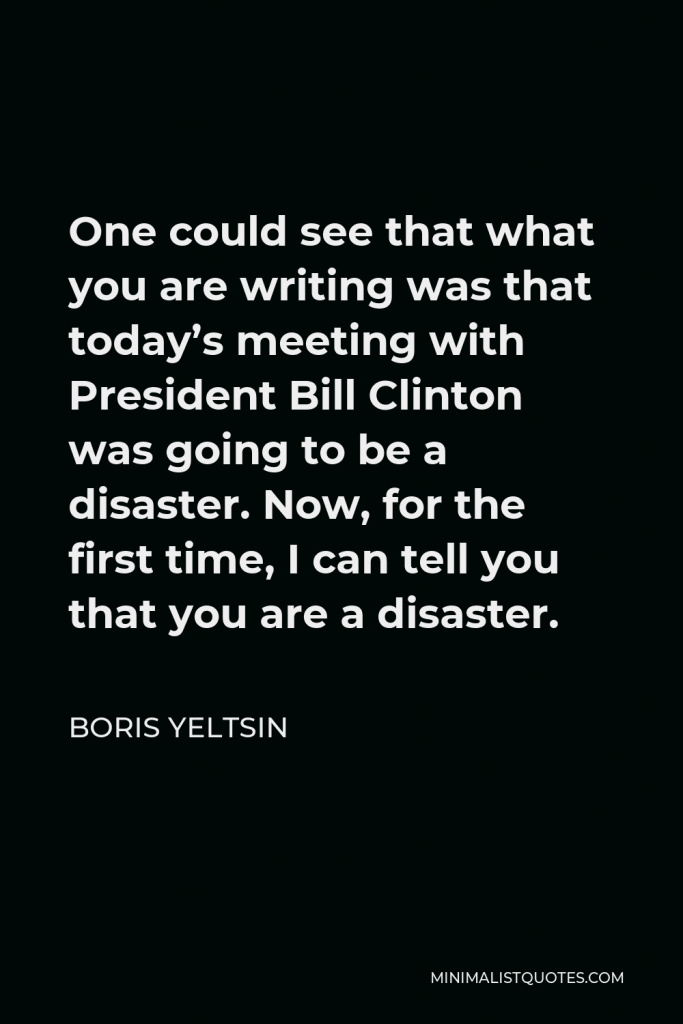 Boris Yeltsin Quote - One could see that what you are writing was that today’s meeting with President Bill Clinton was going to be a disaster. Now, for the first time, I can tell you that you are a disaster.