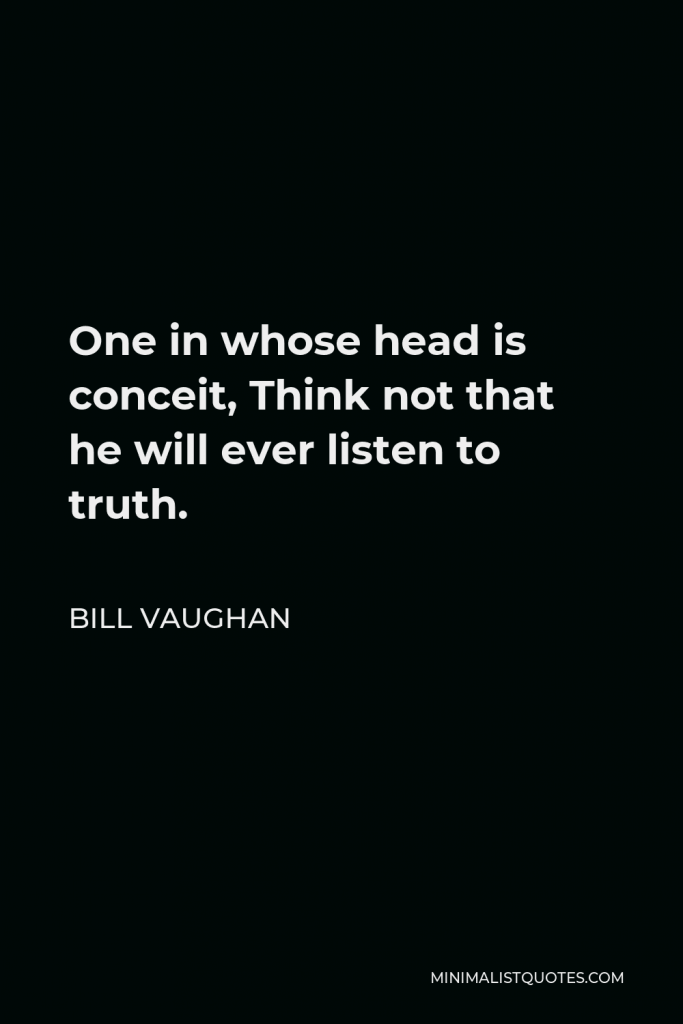 Bill Vaughan Quote - One in whose head is conceit, Think not that he will ever listen to truth.